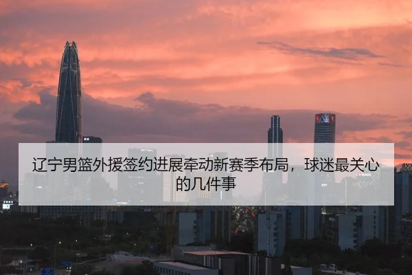 辽宁男篮外援签约进展牵动新赛季布局，球迷最关心的几件事 - kaiyun